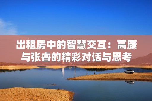 出租房中的智慧交互：高康与张睿的精彩对话与思考