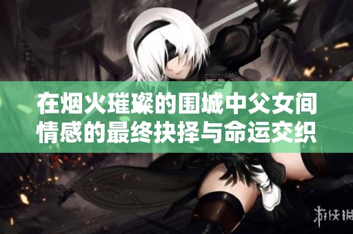 在烟火璀璨的围城中父女间情感的最终抉择与命运交织