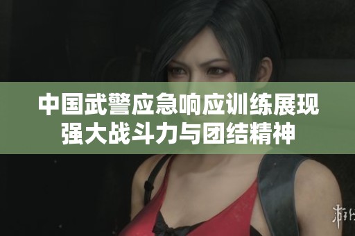中国武警应急响应训练展现强大战斗力与团结精神