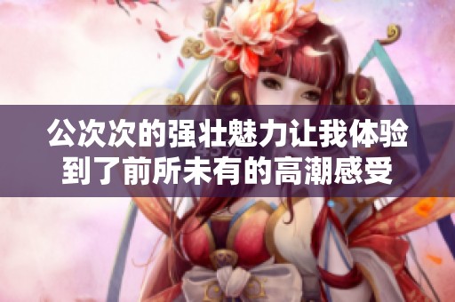 公次次的强壮魅力让我体验到了前所未有的高潮感受