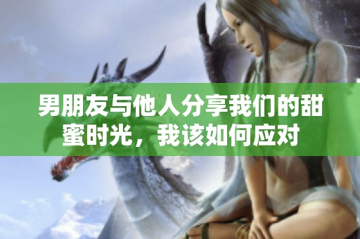 男朋友与他人分享我们的甜蜜时光，我该如何应对