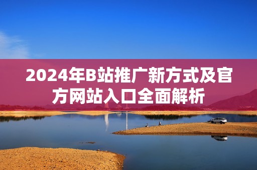 2024年B站推广新方式及官方网站入口全面解析