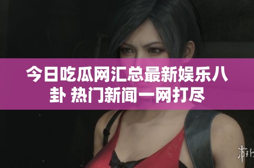 今日吃瓜网汇总最新娱乐八卦 热门新闻一网打尽