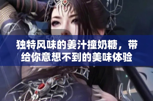 独特风味的姜汁撞奶糖，带给你意想不到的美味体验
