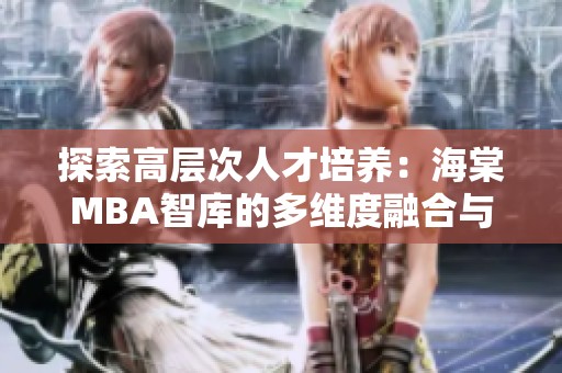 探索高层次人才培养：海棠MBA智库的多维度融合与影响
