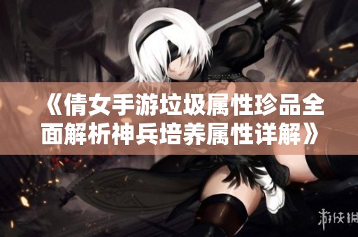 《倩女手游垃圾属性珍品全面解析神兵培养属性详解》