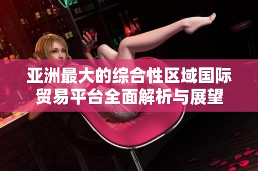 亚洲最大的综合性区域国际贸易平台全面解析与展望