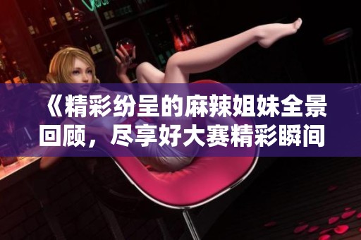 《精彩纷呈的麻辣姐妹全景回顾，尽享好大赛精彩瞬间》