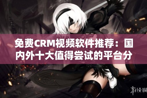 免费CRM视频软件推荐：国内外十大值得尝试的平台分析