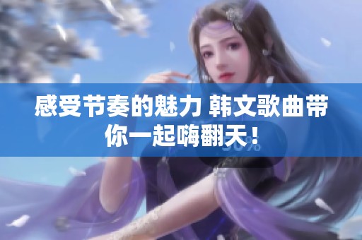 感受节奏的魅力 韩文歌曲带你一起嗨翻天！