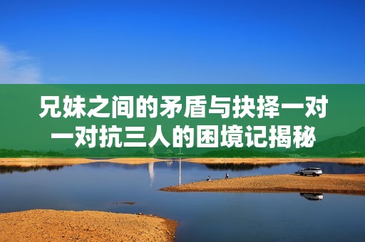 兄妹之间的矛盾与抉择一对一对抗三人的困境记揭秘