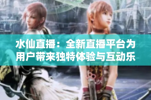 水仙直播：全新直播平台为用户带来独特体验与互动乐趣
