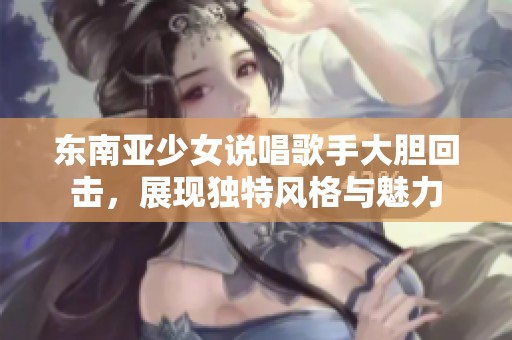 东南亚少女说唱歌手大胆回击，展现独特风格与魅力