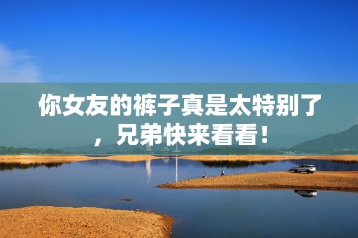 你女友的裤子真是太特别了，兄弟快来看看！