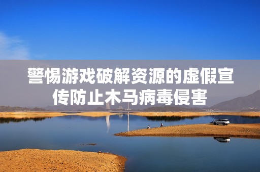 警惕游戏破解资源的虚假宣传防止木马病毒侵害