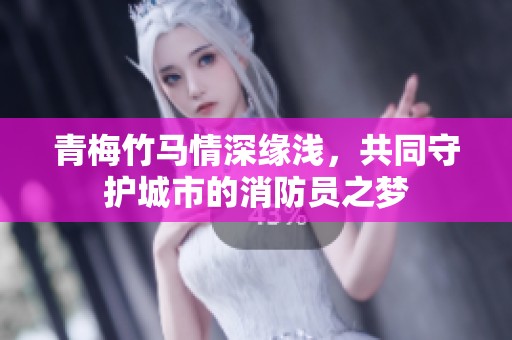 青梅竹马情深缘浅，共同守护城市的消防员之梦