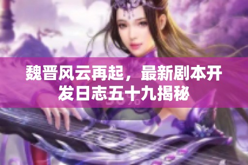 魏晋风云再起，最新剧本开发日志五十九揭秘