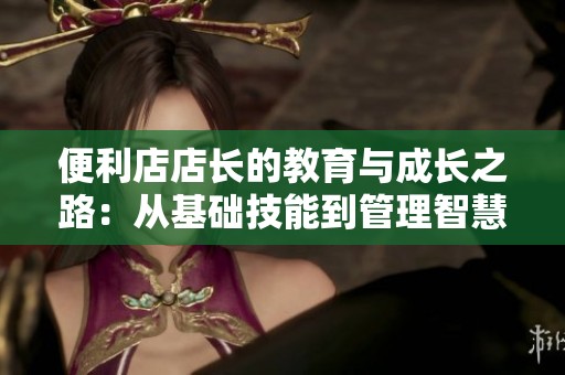 便利店店长的教育与成长之路：从基础技能到管理智慧