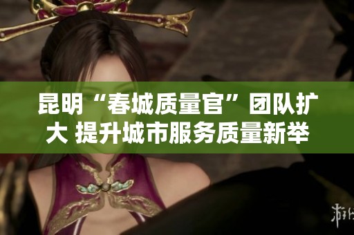 昆明“春城质量官”团队扩大 提升城市服务质量新举措