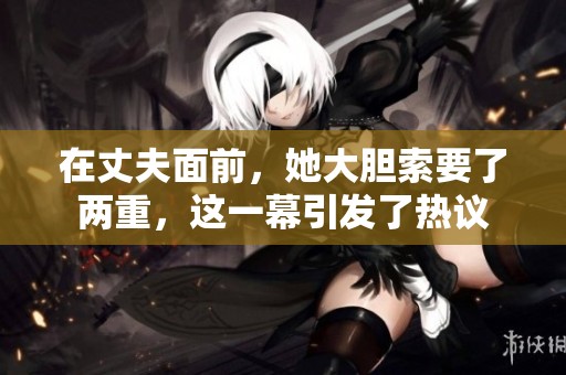在丈夫面前，她大胆索要了两重，这一幕引发了热议