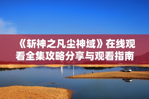 《斩神之凡尘神域》在线观看全集攻略分享与观看指南