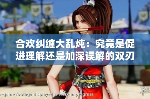 合欢纠缠大乱炖：究竟是促进理解还是加深误解的双刃剑
