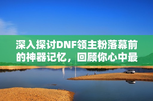 深入探讨DNF领主粉落幕前的神器记忆，回顾你心中最难忘的那一款