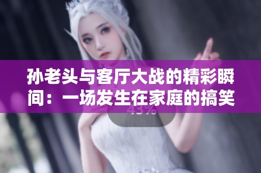 孙老头与客厅大战的精彩瞬间：一场发生在家庭的搞笑战斗