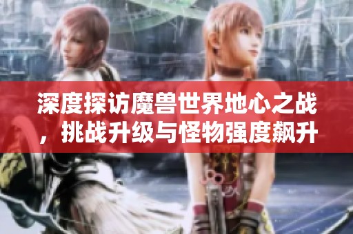 深度探访魔兽世界地心之战，挑战升级与怪物强度飙升揭秘