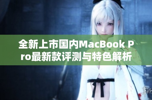 全新上市国内MacBook Pro最新款评测与特色解析