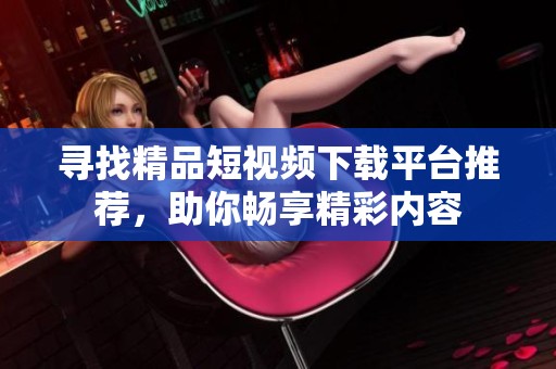 寻找精品短视频下载平台推荐，助你畅享精彩内容