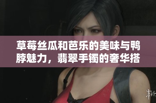 草莓丝瓜和芭乐的美味与鸭脖魅力，翡翠手镯的奢华搭配