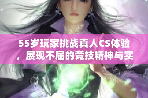 55岁玩家挑战真人CS体验，展现不屈的竞技精神与实力