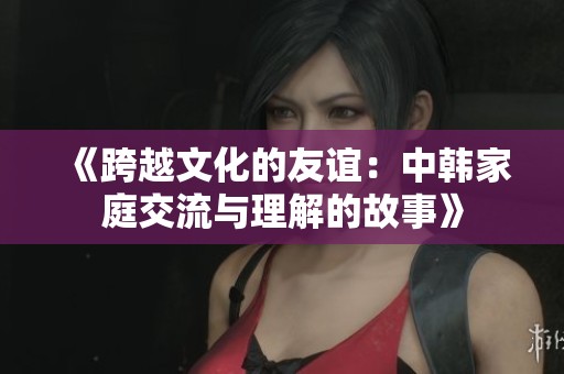 《跨越文化的友谊：中韩家庭交流与理解的故事》
