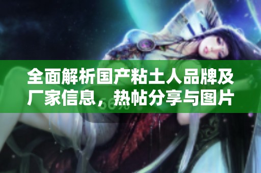 全面解析国产粘土人品牌及厂家信息，热帖分享与图片鉴赏
