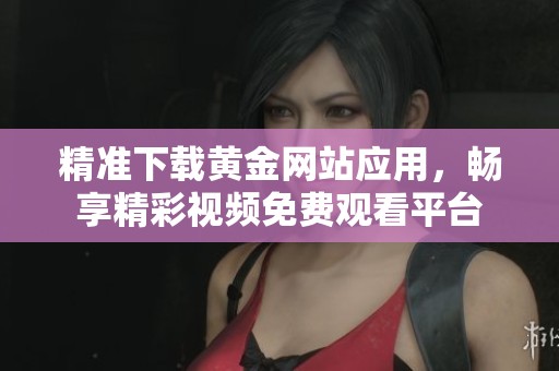 精准下载黄金网站应用，畅享精彩视频免费观看平台