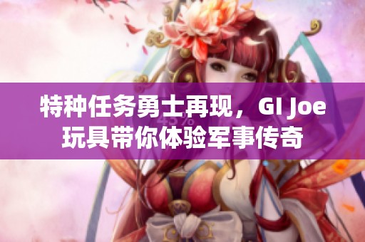 特种任务勇士再现，GI Joe玩具带你体验军事传奇