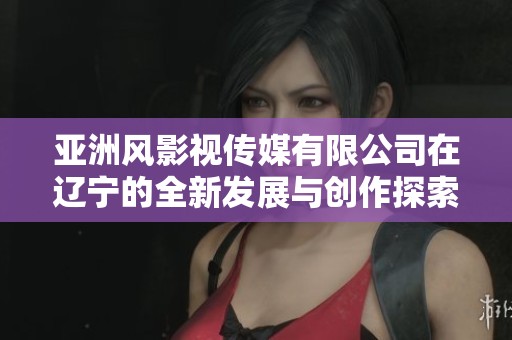 亚洲风影视传媒有限公司在辽宁的全新发展与创作探索