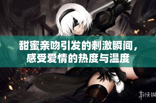 甜蜜亲吻引发的刺激瞬间，感受爱情的热度与温度