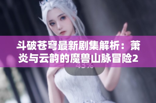 斗破苍穹最新剧集解析：萧炎与云韵的魔兽山脉冒险2.0全新上演