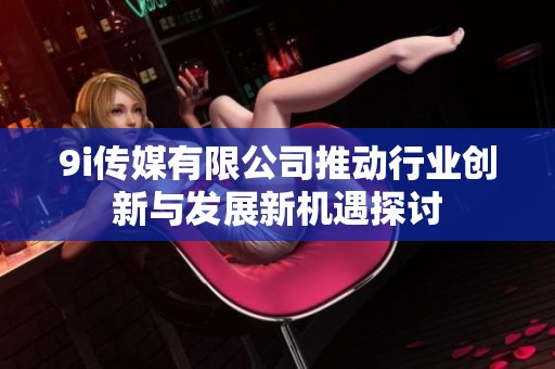 9i传媒有限公司推动行业创新与发展新机遇探讨