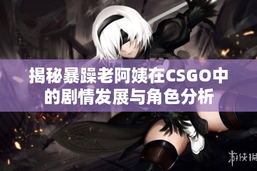 揭秘暴躁老阿姨在CSGO中的剧情发展与角色分析