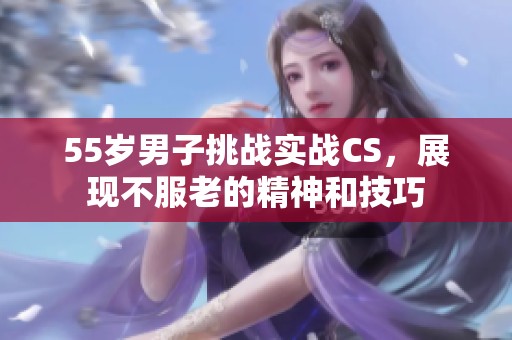 55岁男子挑战实战CS，展现不服老的精神和技巧