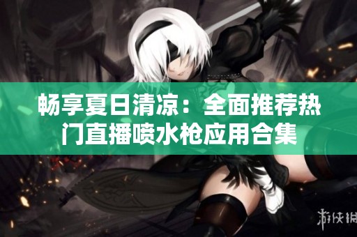 畅享夏日清凉：全面推荐热门直播喷水枪应用合集