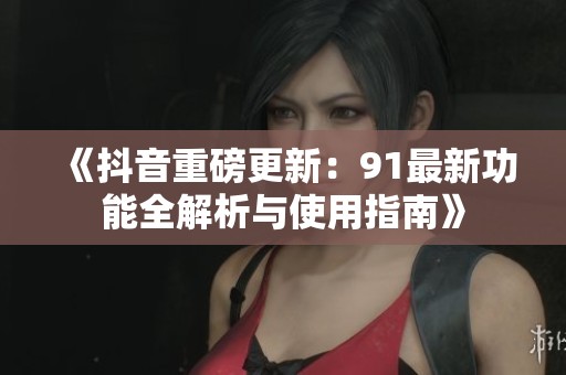 《抖音重磅更新：91最新功能全解析与使用指南》
