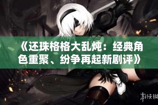 《还珠格格大乱炖：经典角色重聚、纷争再起新剧评》