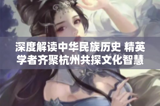 深度解读中华民族历史 精英学者齐聚杭州共探文化智慧