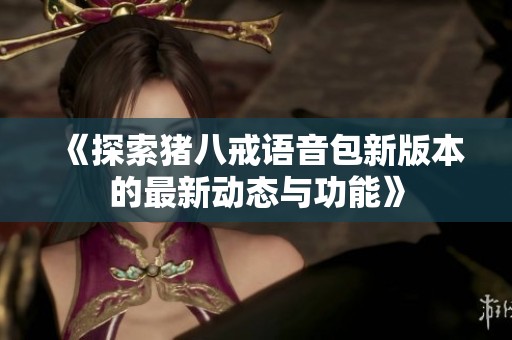 《探索猪八戒语音包新版本的最新动态与功能》