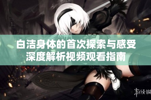 白洁身体的首次探索与感受深度解析视频观看指南