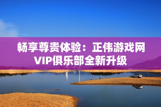 畅享尊贵体验：正伟游戏网VIP俱乐部全新升级